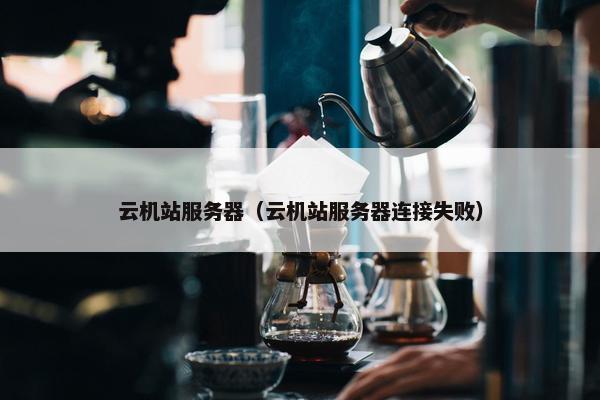 云机站服务器（云机站服务器连接失败）