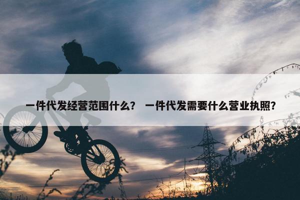一件代发经营范围什么？ 一件代发需要什么营业执照？