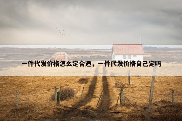 一件代发价格怎么定合适，一件代发价格自己定吗