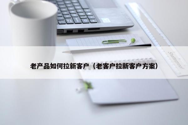 老产品如何拉新客户（老客户拉新客户方案）