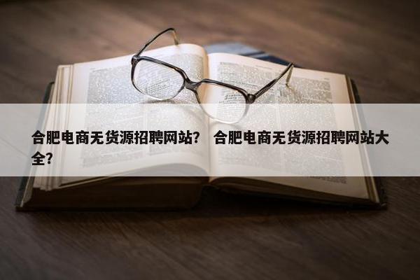 合肥电商无货源招聘网站？ 合肥电商无货源招聘网站大全？