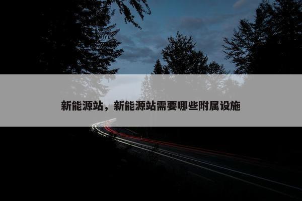 新能源站，新能源站需要哪些附属设施