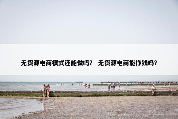 无货源电商模式还能做吗？ 无货源电商能挣钱吗？