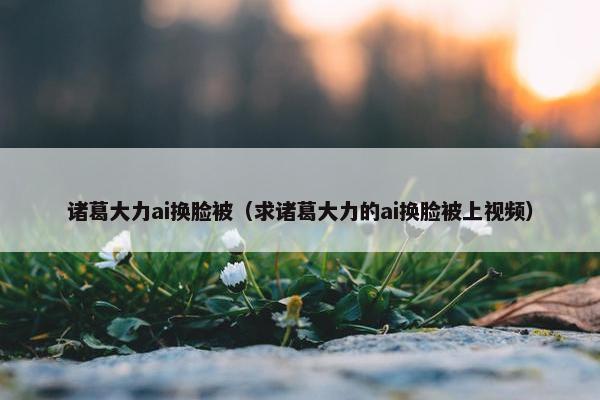 诸葛大力ai换脸被（求诸葛大力的ai换脸被上视频）