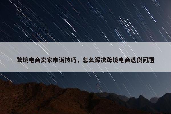跨境电商卖家申诉技巧，怎么解决跨境电商退货问题