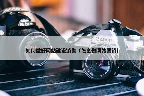 如何做好网站建设销售（怎么做网站营销）