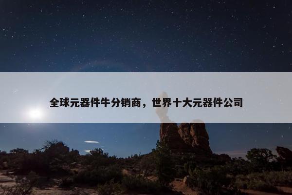 全球元器件牛分销商，世界十大元器件公司