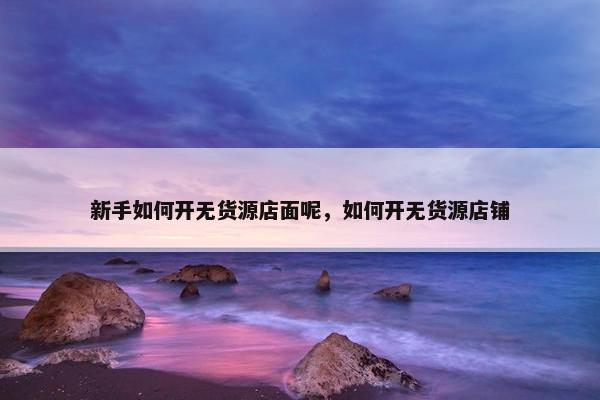 新手如何开无货源店面呢，如何开无货源店铺