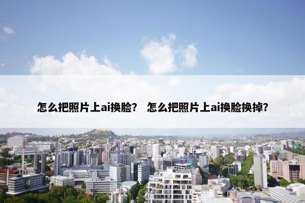 怎么把照片上ai换脸？ 怎么把照片上ai换脸换掉？