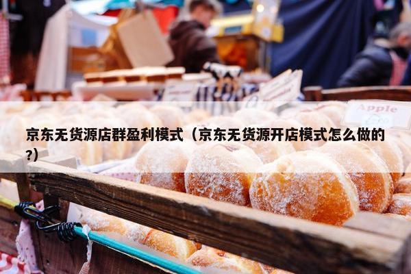 京东无货源店群盈利模式（京东无货源开店模式怎么做的?）