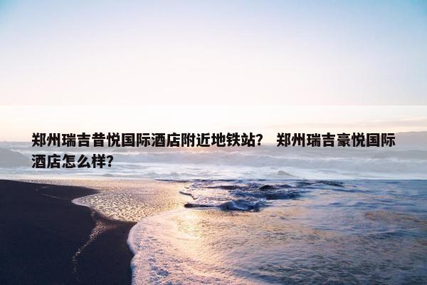 郑州瑞吉昔悦国际酒店附近地铁站？ 郑州瑞吉豪悦国际酒店怎么样？