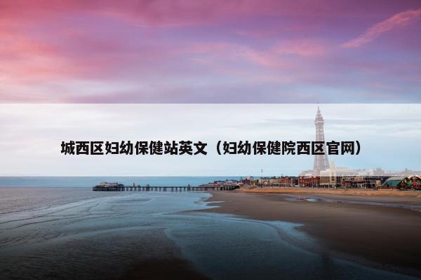 城西区妇幼保健站英文（妇幼保健院西区官网）