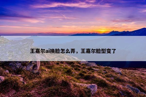 王嘉尔ai换脸怎么弄，王嘉尔脸型变了