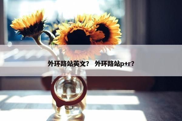 外环路站英文？ 外环路站p+r？