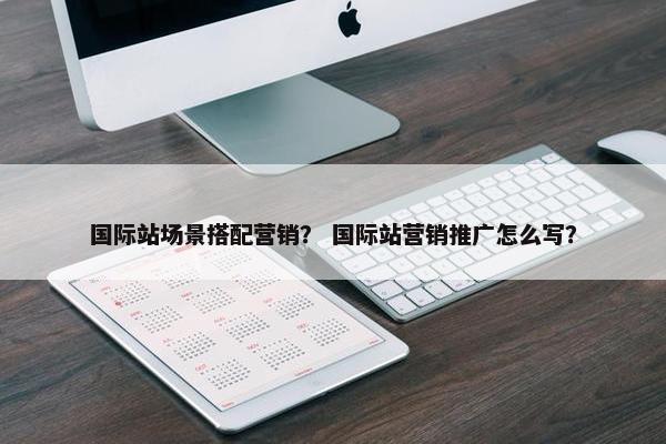 国际站场景搭配营销？ 国际站营销推广怎么写？