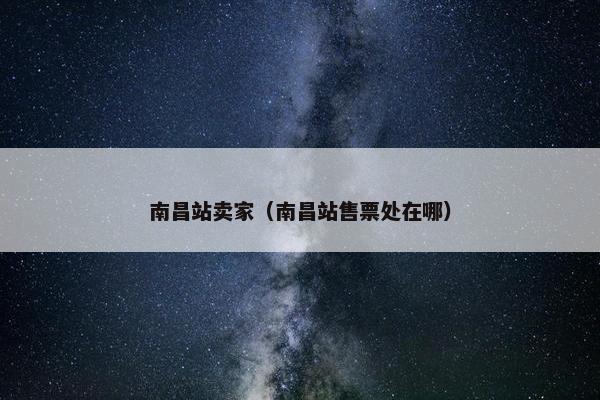 南昌站卖家（南昌站售票处在哪）