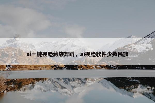 ai一键换脸藏族舞蹈，ai换脸软件少数民族