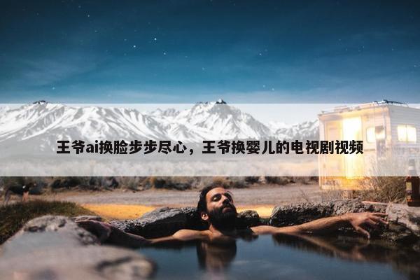 王爷ai换脸步步尽心，王爷换婴儿的电视剧视频
