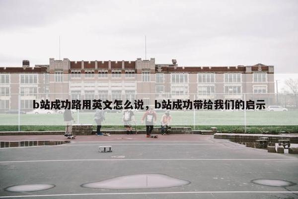 b站成功路用英文怎么说，b站成功带给我们的启示