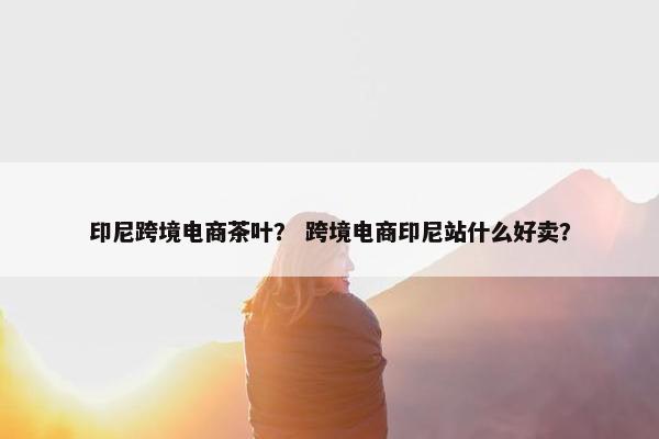 印尼跨境电商茶叶？ 跨境电商印尼站什么好卖？