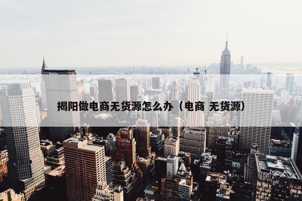 揭阳做电商无货源怎么办（电商 无货源）