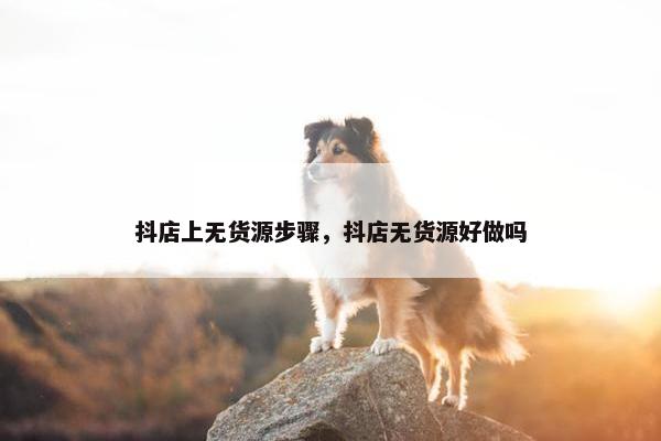 抖店上无货源步骤，抖店无货源好做吗