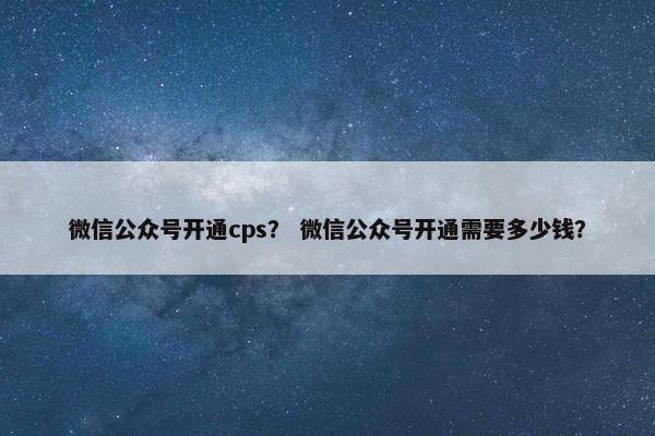 微信公众号开通cps？ 微信公众号开通需要多少钱？
