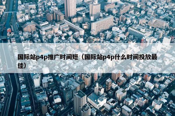 国际站p4p推广时间短（国际站p4p什么时间投放最佳）
