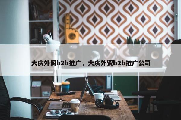 大庆外贸b2b推广，大庆外贸b2b推广公司