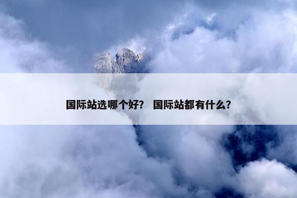 国际站选哪个好？ 国际站都有什么？