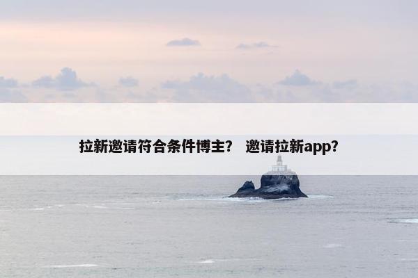拉新邀请符合条件博主？ 邀请拉新app？