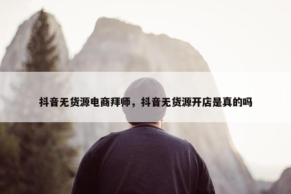 抖音无货源电商拜师，抖音无货源开店是真的吗