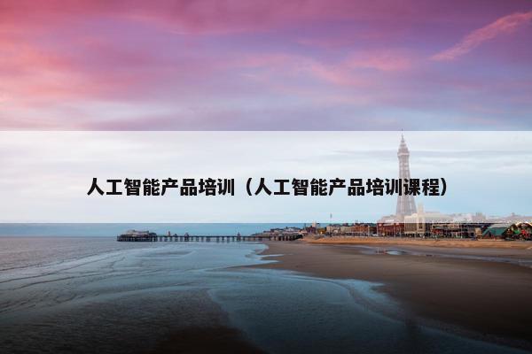 人工智能产品培训（人工智能产品培训课程）