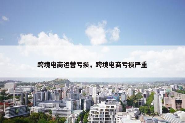 跨境电商运营亏损，跨境电商亏损严重