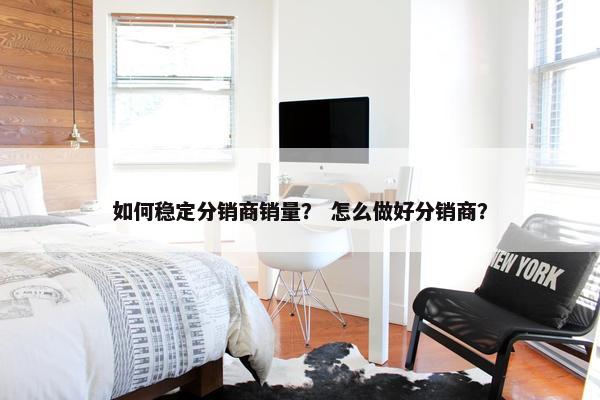 如何稳定分销商销量？ 怎么做好分销商？