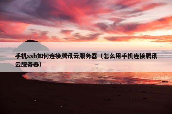 手机ssh如何连接腾讯云服务器（怎么用手机连接腾讯云服务器）