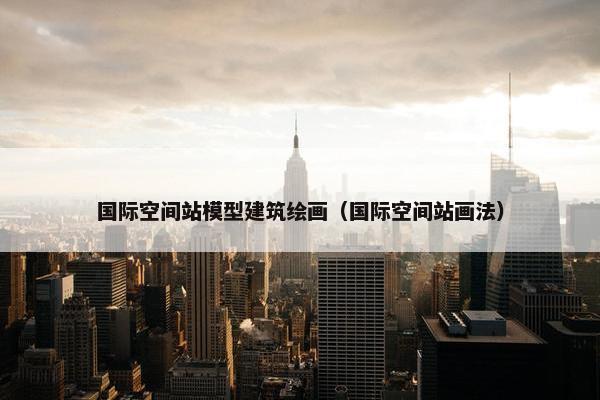 国际空间站模型建筑绘画（国际空间站画法）