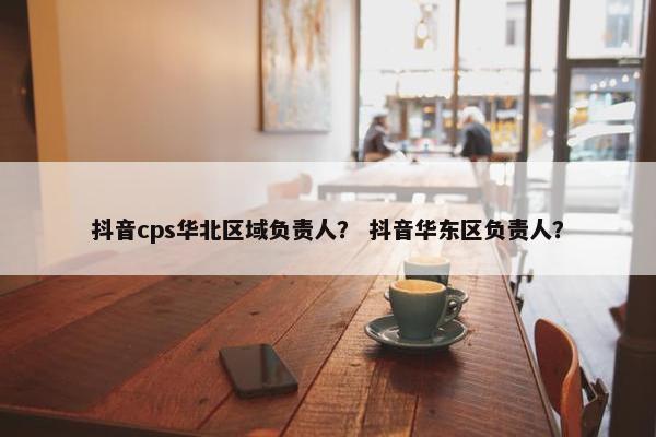 抖音cps华北区域负责人？ 抖音华东区负责人？