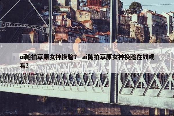 ai随拍草原女神换脸？ ai随拍草原女神换脸在线观看？