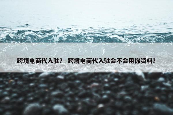 跨境电商代入驻？ 跨境电商代入驻会不会用你资料？