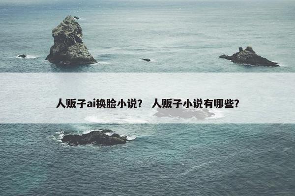 人贩子ai换脸小说？ 人贩子小说有哪些？