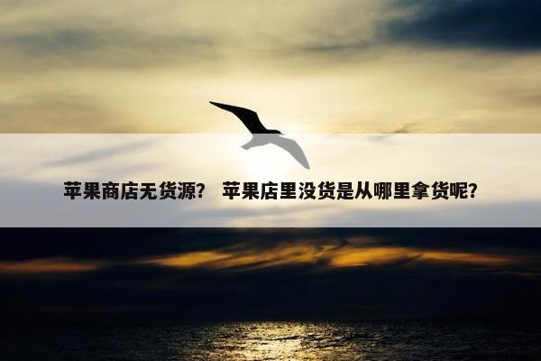 苹果商店无货源？ 苹果店里没货是从哪里拿货呢？