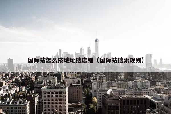 国际站怎么按地址搜店铺（国际站搜索规则）
