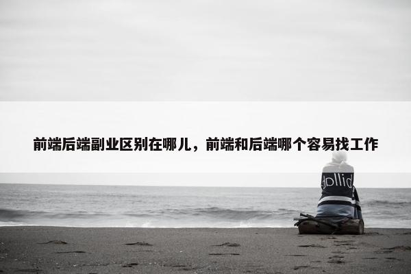 前端后端副业区别在哪儿，前端和后端哪个容易找工作