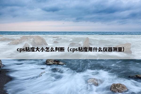 cps粘度大小怎么判断（cps粘度用什么仪器测量）