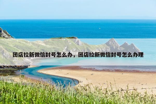 团店拉新微信封号怎么办，团店拉新微信封号怎么办理
