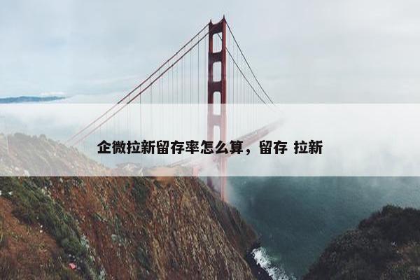 企微拉新留存率怎么算，留存 拉新