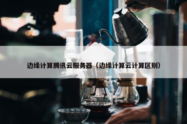 边缘计算腾讯云服务器（边缘计算云计算区别）