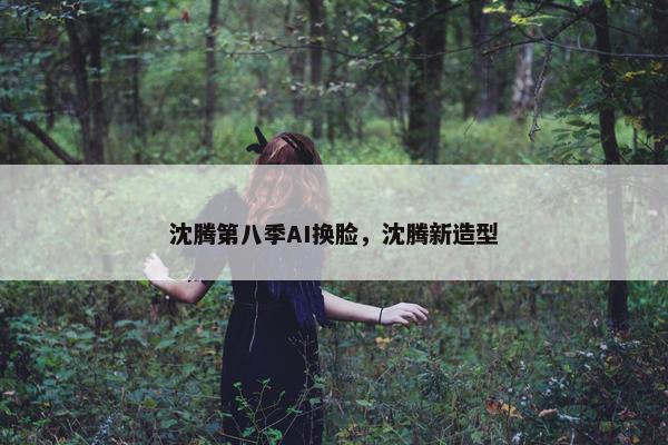 沈腾第八季AI换脸，沈腾新造型