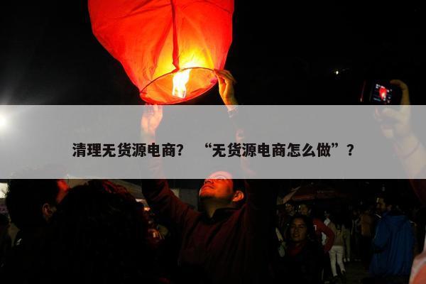 清理无货源电商？ “无货源电商怎么做”？